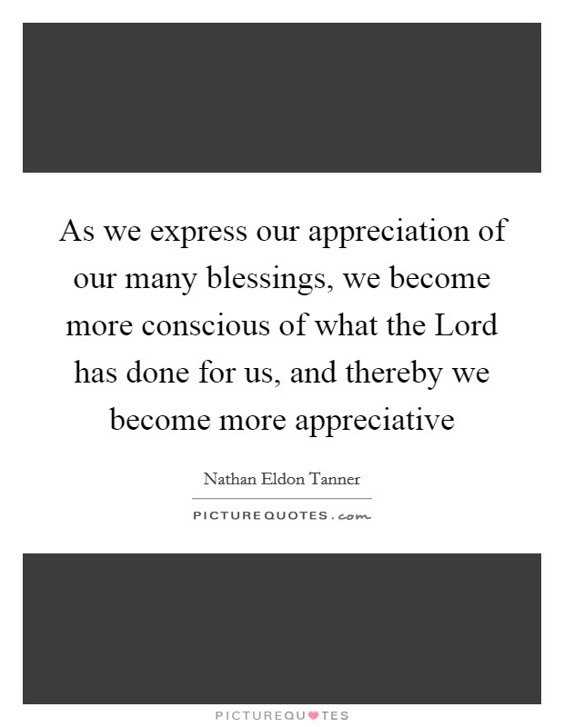 As we express our appreciation of our many blessings, we become more conscious of what the Lord has done for us, and thereby we become more appreciative Picture Quote #1