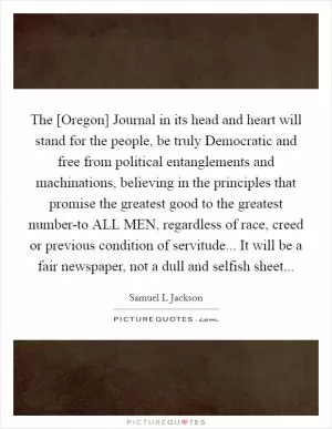 The [Oregon] Journal in its head and heart will stand for the people, be truly Democratic and free from political entanglements and machinations, believing in the principles that promise the greatest good to the greatest number-to ALL MEN, regardless of race, creed or previous condition of servitude... It will be a fair newspaper, not a dull and selfish sheet Picture Quote #1