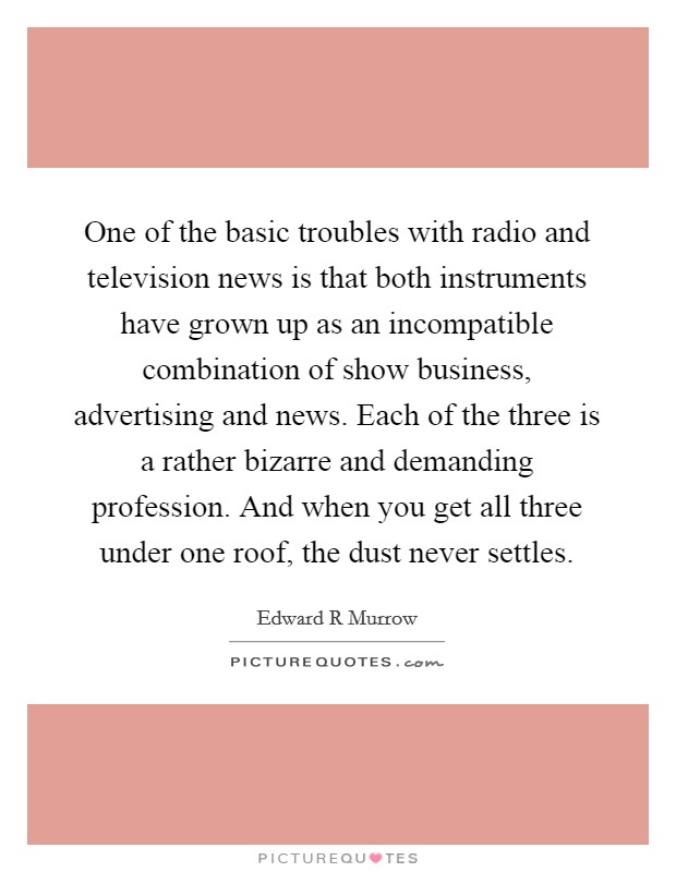 One of the basic troubles with radio and television news is that both instruments have grown up as an incompatible combination of show business, advertising and news. Each of the three is a rather bizarre and demanding profession. And when you get all three under one roof, the dust never settles Picture Quote #1
