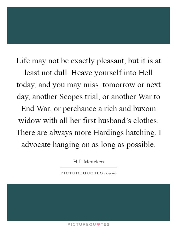 Life may not be exactly pleasant, but it is at least not dull. Heave yourself into Hell today, and you may miss, tomorrow or next day, another Scopes trial, or another War to End War, or perchance a rich and buxom widow with all her first husband's clothes. There are always more Hardings hatching. I advocate hanging on as long as possible Picture Quote #1