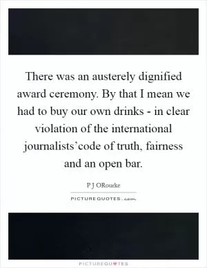 There was an austerely dignified award ceremony. By that I mean we had to buy our own drinks - in clear violation of the international journalists’code of truth, fairness and an open bar Picture Quote #1
