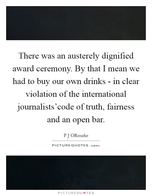 There was an austerely dignified award ceremony. By that I mean we had to buy our own drinks - in clear violation of the international journalists'code of truth, fairness and an open bar Picture Quote #1