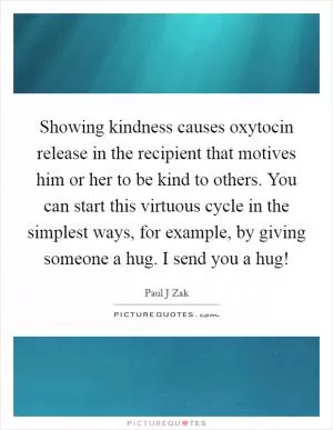 Showing kindness causes oxytocin release in the recipient that motives him or her to be kind to others. You can start this virtuous cycle in the simplest ways, for example, by giving someone a hug. I send you a hug! Picture Quote #1
