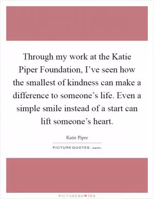 Through my work at the Katie Piper Foundation, I’ve seen how the smallest of kindness can make a difference to someone’s life. Even a simple smile instead of a start can lift someone’s heart Picture Quote #1