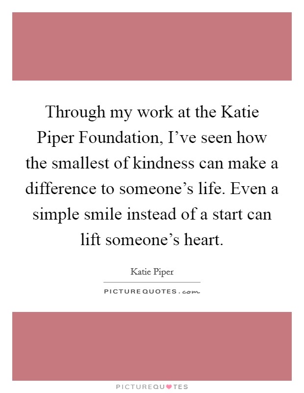 Through my work at the Katie Piper Foundation, I've seen how the smallest of kindness can make a difference to someone's life. Even a simple smile instead of a start can lift someone's heart Picture Quote #1