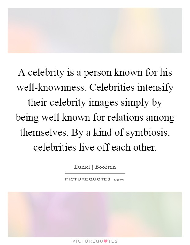 A celebrity is a person known for his well-knownness. Celebrities intensify their celebrity images simply by being well known for relations among themselves. By a kind of symbiosis, celebrities live off each other Picture Quote #1