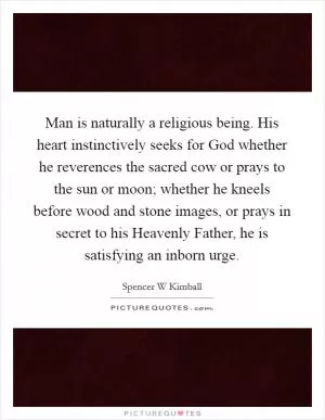 Man is naturally a religious being. His heart instinctively seeks for God whether he reverences the sacred cow or prays to the sun or moon; whether he kneels before wood and stone images, or prays in secret to his Heavenly Father, he is satisfying an inborn urge Picture Quote #1