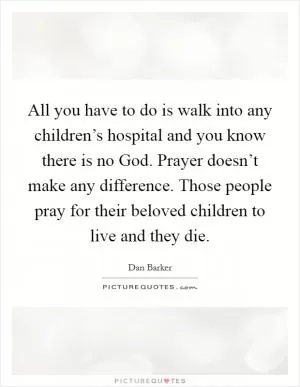 All you have to do is walk into any children’s hospital and you know there is no God. Prayer doesn’t make any difference. Those people pray for their beloved children to live and they die Picture Quote #1