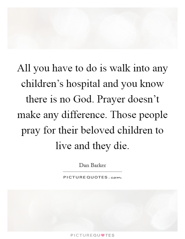 All you have to do is walk into any children's hospital and you know there is no God. Prayer doesn't make any difference. Those people pray for their beloved children to live and they die Picture Quote #1