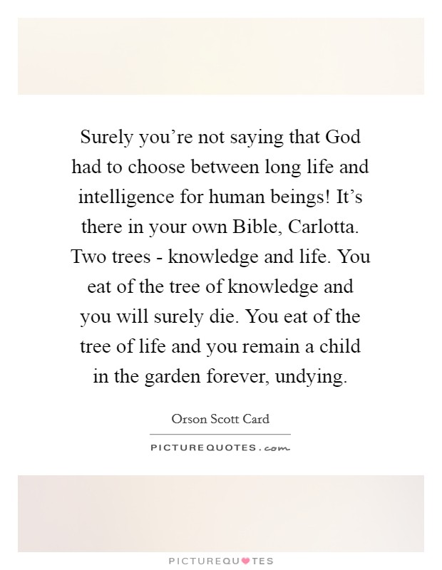 Surely you're not saying that God had to choose between long life and intelligence for human beings! It's there in your own Bible, Carlotta. Two trees - knowledge and life. You eat of the tree of knowledge and you will surely die. You eat of the tree of life and you remain a child in the garden forever, undying Picture Quote #1