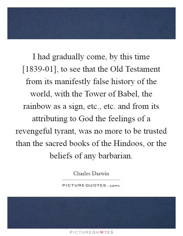 I had gradually come, by this time [1839-01], to see that the Old Testament from its manifestly false history of the world, with the Tower of Babel, the rainbow as a sign, etc., etc. and from its attributing to God the feelings of a revengeful tyrant, was no more to be trusted than the sacred books of the Hindoos, or the beliefs of any barbarian Picture Quote #1