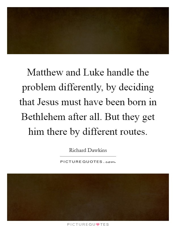 Matthew and Luke handle the problem differently, by deciding that Jesus must have been born in Bethlehem after all. But they get him there by different routes Picture Quote #1