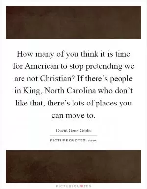 How many of you think it is time for American to stop pretending we are not Christian? If there’s people in King, North Carolina who don’t like that, there’s lots of places you can move to Picture Quote #1