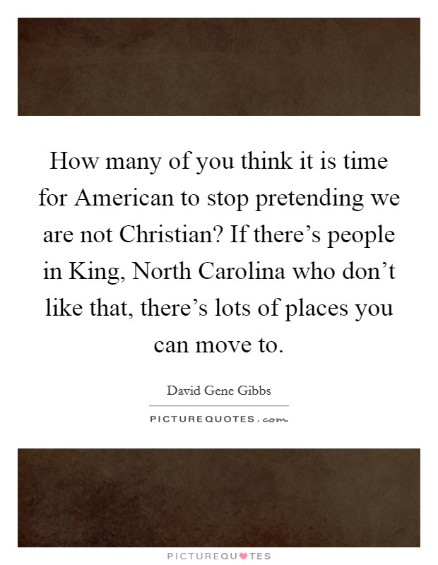 How many of you think it is time for American to stop pretending we are not Christian? If there's people in King, North Carolina who don't like that, there's lots of places you can move to Picture Quote #1