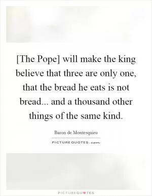 [The Pope] will make the king believe that three are only one, that the bread he eats is not bread... and a thousand other things of the same kind Picture Quote #1
