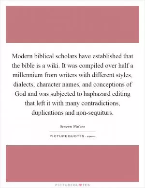 Modern biblical scholars have established that the bible is a wiki. It was compiled over half a millennium from writers with different styles, dialects, character names, and conceptions of God and was subjected to haphazard editing that left it with many contradictions, duplications and non-sequiturs Picture Quote #1