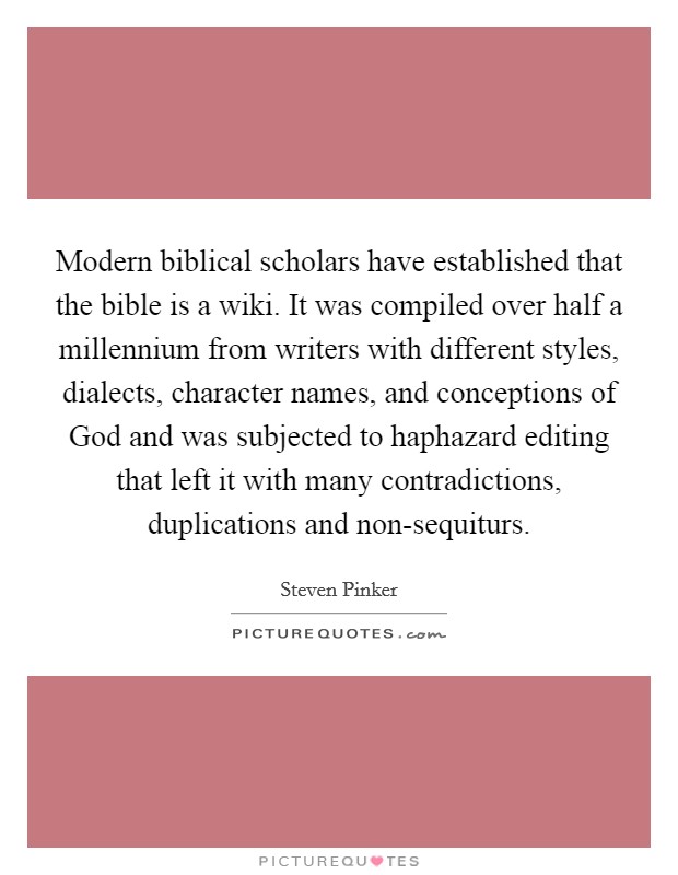 Modern biblical scholars have established that the bible is a wiki. It was compiled over half a millennium from writers with different styles, dialects, character names, and conceptions of God and was subjected to haphazard editing that left it with many contradictions, duplications and non-sequiturs Picture Quote #1