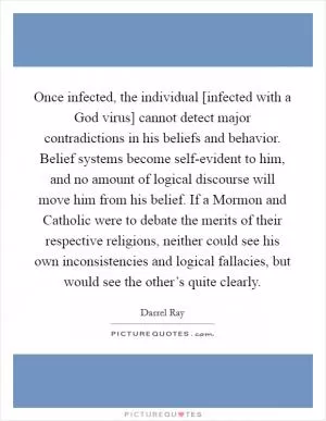 Once infected, the individual [infected with a God virus] cannot detect major contradictions in his beliefs and behavior. Belief systems become self-evident to him, and no amount of logical discourse will move him from his belief. If a Mormon and Catholic were to debate the merits of their respective religions, neither could see his own inconsistencies and logical fallacies, but would see the other’s quite clearly Picture Quote #1