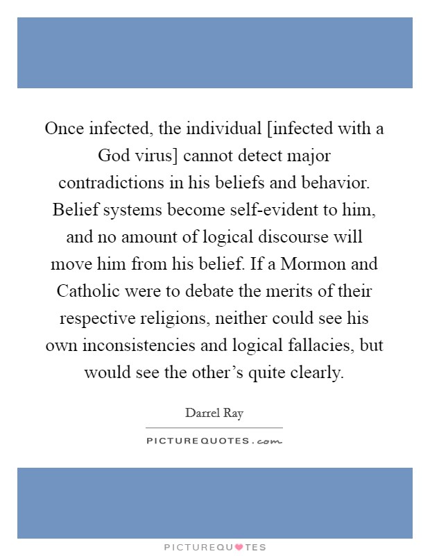 Once infected, the individual [infected with a God virus] cannot detect major contradictions in his beliefs and behavior. Belief systems become self-evident to him, and no amount of logical discourse will move him from his belief. If a Mormon and Catholic were to debate the merits of their respective religions, neither could see his own inconsistencies and logical fallacies, but would see the other's quite clearly Picture Quote #1
