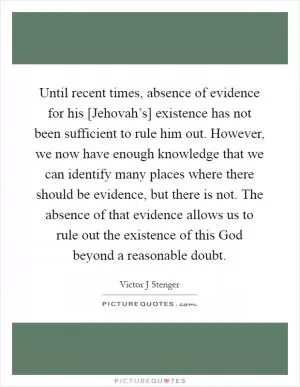 Until recent times, absence of evidence for his [Jehovah’s] existence has not been sufficient to rule him out. However, we now have enough knowledge that we can identify many places where there should be evidence, but there is not. The absence of that evidence allows us to rule out the existence of this God beyond a reasonable doubt Picture Quote #1