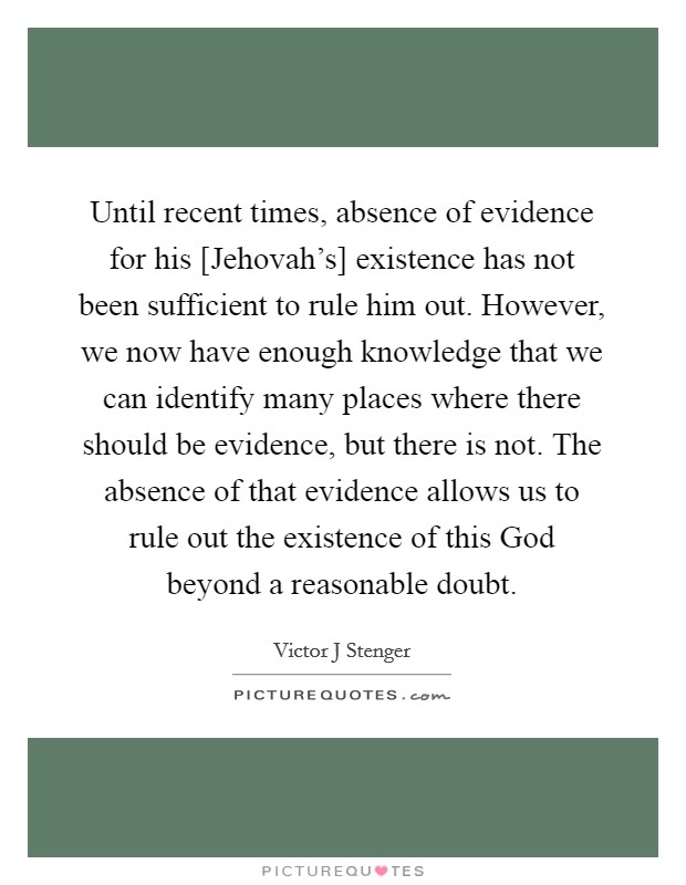 Until recent times, absence of evidence for his [Jehovah's] existence has not been sufficient to rule him out. However, we now have enough knowledge that we can identify many places where there should be evidence, but there is not. The absence of that evidence allows us to rule out the existence of this God beyond a reasonable doubt Picture Quote #1