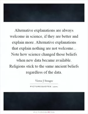 Alternative explanations are always welcome in science, if they are better and explain more. Alternative explanations that explain nothing are not welcome... Note how science changed those beliefs when new data became available. Religions stick to the same ancient beliefs regardless of the data Picture Quote #1