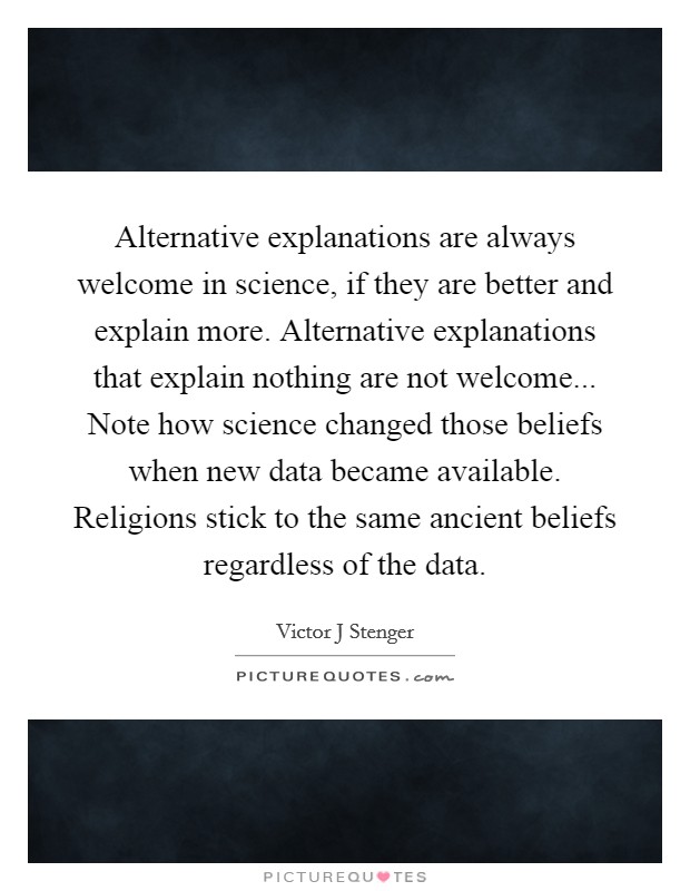 Alternative explanations are always welcome in science, if they are better and explain more. Alternative explanations that explain nothing are not welcome... Note how science changed those beliefs when new data became available. Religions stick to the same ancient beliefs regardless of the data Picture Quote #1