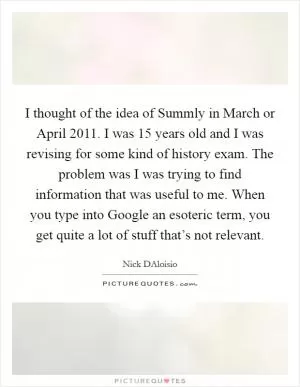 I thought of the idea of Summly in March or April 2011. I was 15 years old and I was revising for some kind of history exam. The problem was I was trying to find information that was useful to me. When you type into Google an esoteric term, you get quite a lot of stuff that’s not relevant Picture Quote #1