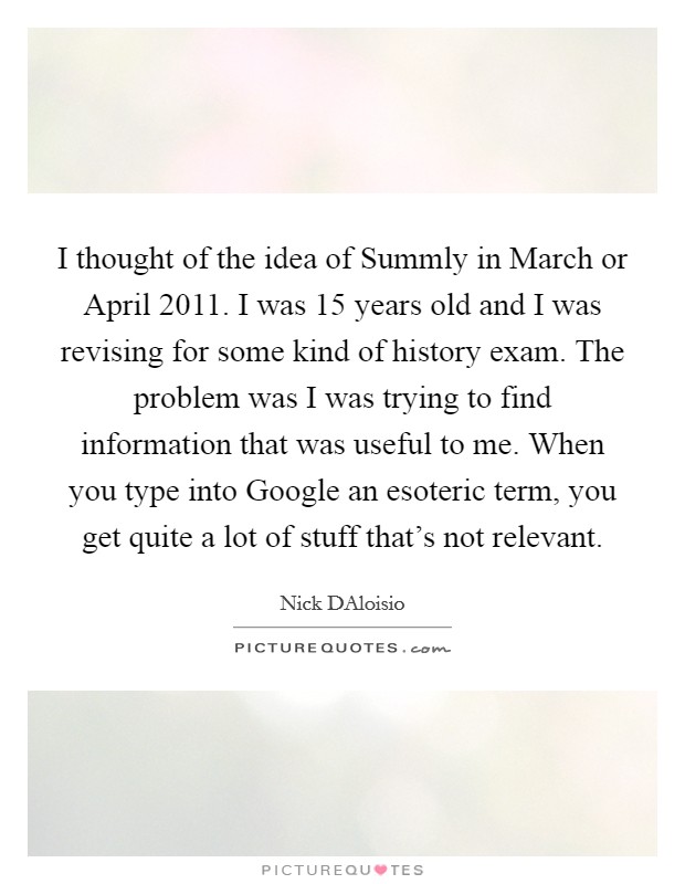 I thought of the idea of Summly in March or April 2011. I was 15 years old and I was revising for some kind of history exam. The problem was I was trying to find information that was useful to me. When you type into Google an esoteric term, you get quite a lot of stuff that's not relevant Picture Quote #1