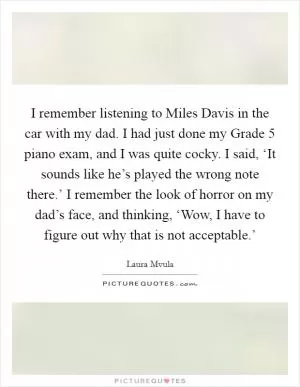 I remember listening to Miles Davis in the car with my dad. I had just done my Grade 5 piano exam, and I was quite cocky. I said, ‘It sounds like he’s played the wrong note there.’ I remember the look of horror on my dad’s face, and thinking, ‘Wow, I have to figure out why that is not acceptable.’ Picture Quote #1