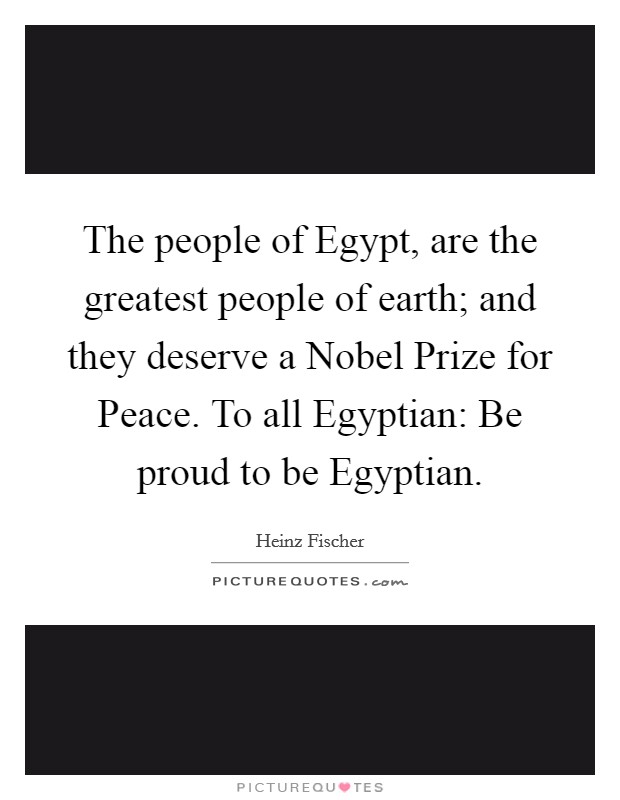 The people of Egypt, are the greatest people of earth; and they deserve a Nobel Prize for Peace. To all Egyptian: Be proud to be Egyptian Picture Quote #1