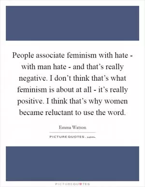 People associate feminism with hate - with man hate - and that’s really negative. I don’t think that’s what feminism is about at all - it’s really positive. I think that’s why women became reluctant to use the word Picture Quote #1