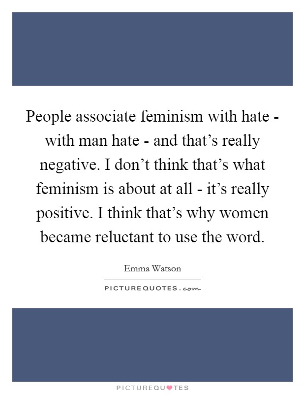 People associate feminism with hate - with man hate - and that's really negative. I don't think that's what feminism is about at all - it's really positive. I think that's why women became reluctant to use the word Picture Quote #1