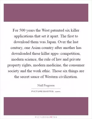 For 500 years the West patented six killer applications that set it apart. The first to download them was Japan. Over the last century, one Asian country after another has downloaded these killer apps- competition, modern science, the rule of law and private property rights, modern medicine, the consumer society and the work ethic. Those six things are the secret sauce of Western civilization Picture Quote #1