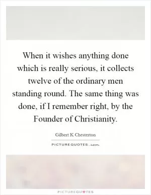 When it wishes anything done which is really serious, it collects twelve of the ordinary men standing round. The same thing was done, if I remember right, by the Founder of Christianity Picture Quote #1