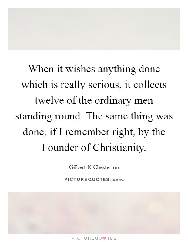 When it wishes anything done which is really serious, it collects twelve of the ordinary men standing round. The same thing was done, if I remember right, by the Founder of Christianity Picture Quote #1