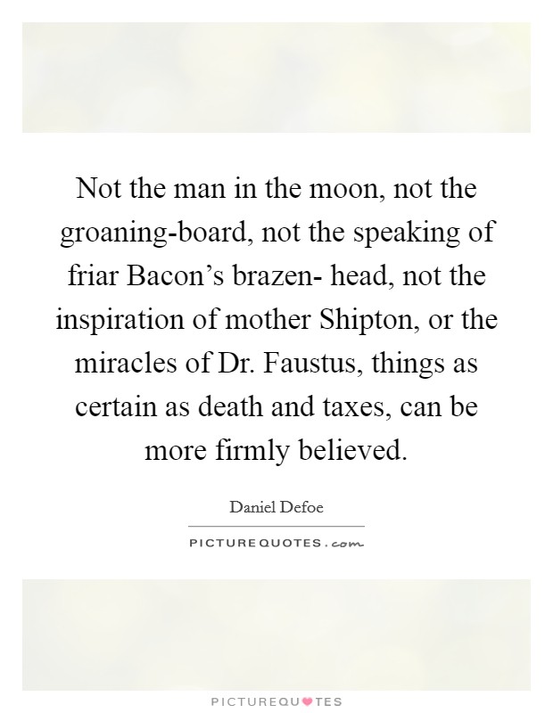 Not the man in the moon, not the groaning-board, not the speaking of friar Bacon's brazen- head, not the inspiration of mother Shipton, or the miracles of Dr. Faustus, things as certain as death and taxes, can be more firmly believed Picture Quote #1