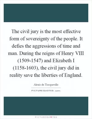 The civil jury is the most effective form of sovereignty of the people. It defies the aggressions of time and man. During the reigns of Henry VIII (1509-1547) and Elizabeth I (1158-1603), the civil jury did in reality save the liberties of England Picture Quote #1