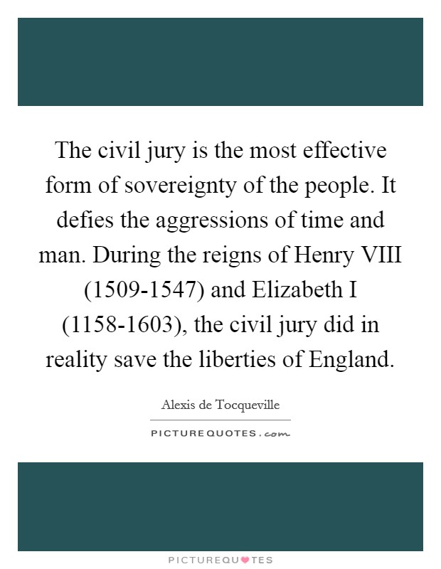 The civil jury is the most effective form of sovereignty of the people. It defies the aggressions of time and man. During the reigns of Henry VIII (1509-1547) and Elizabeth I (1158-1603), the civil jury did in reality save the liberties of England Picture Quote #1