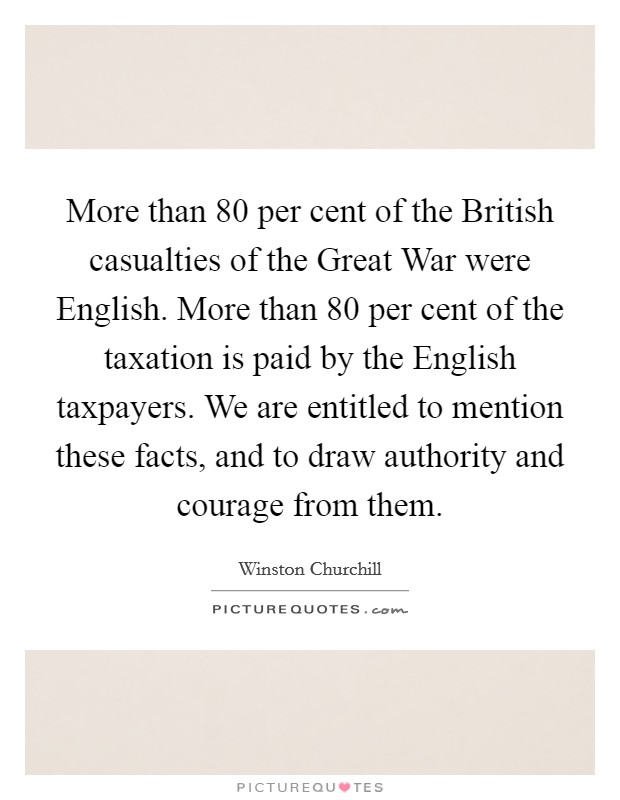 More than 80 per cent of the British casualties of the Great War were English. More than 80 per cent of the taxation is paid by the English taxpayers. We are entitled to mention these facts, and to draw authority and courage from them Picture Quote #1