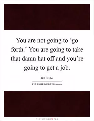 You are not going to ‘go forth.’ You are going to take that damn hat off and you’re going to get a job Picture Quote #1