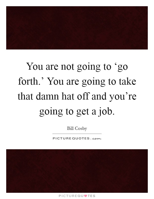 You are not going to ‘go forth.' You are going to take that damn hat off and you're going to get a job Picture Quote #1