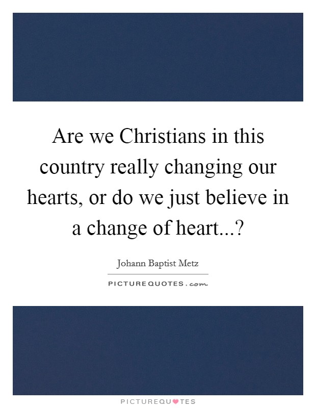 Are we Christians in this country really changing our hearts, or do we just believe in a change of heart...? Picture Quote #1