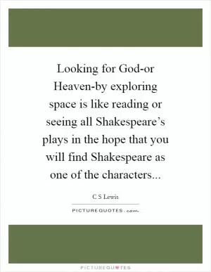 Looking for God-or Heaven-by exploring space is like reading or seeing all Shakespeare’s plays in the hope that you will find Shakespeare as one of the characters Picture Quote #1