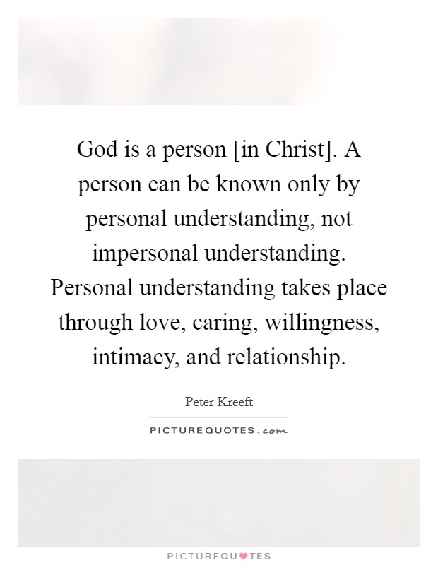 God is a person [in Christ]. A person can be known only by personal understanding, not impersonal understanding. Personal understanding takes place through love, caring, willingness, intimacy, and relationship Picture Quote #1