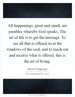 All happenings, great and small, are parables whereby God speaks. The art of life is to get the message. To see all that is offered us at the windows of the soul, and to reach out and receive what is offered, this is the art of living Picture Quote #1