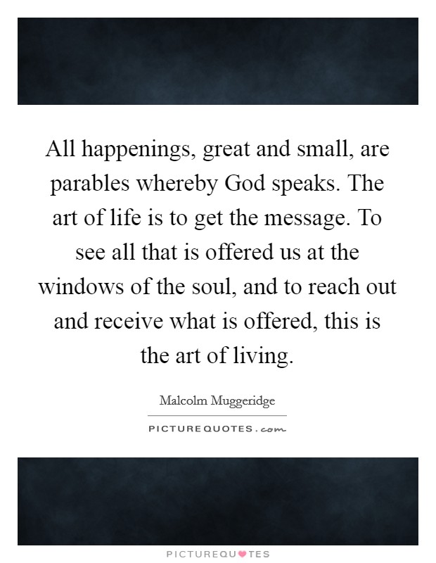 All happenings, great and small, are parables whereby God speaks. The art of life is to get the message. To see all that is offered us at the windows of the soul, and to reach out and receive what is offered, this is the art of living Picture Quote #1