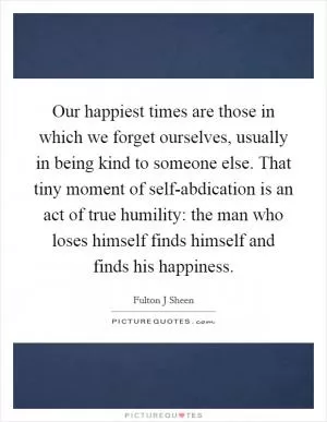 Our happiest times are those in which we forget ourselves, usually in being kind to someone else. That tiny moment of self-abdication is an act of true humility: the man who loses himself finds himself and finds his happiness Picture Quote #1