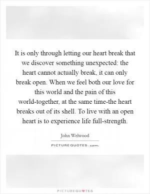 It is only through letting our heart break that we discover something unexpected: the heart cannot actually break, it can only break open. When we feel both our love for this world and the pain of this world-together, at the same time-the heart breaks out of its shell. To live with an open heart is to experience life full-strength Picture Quote #1