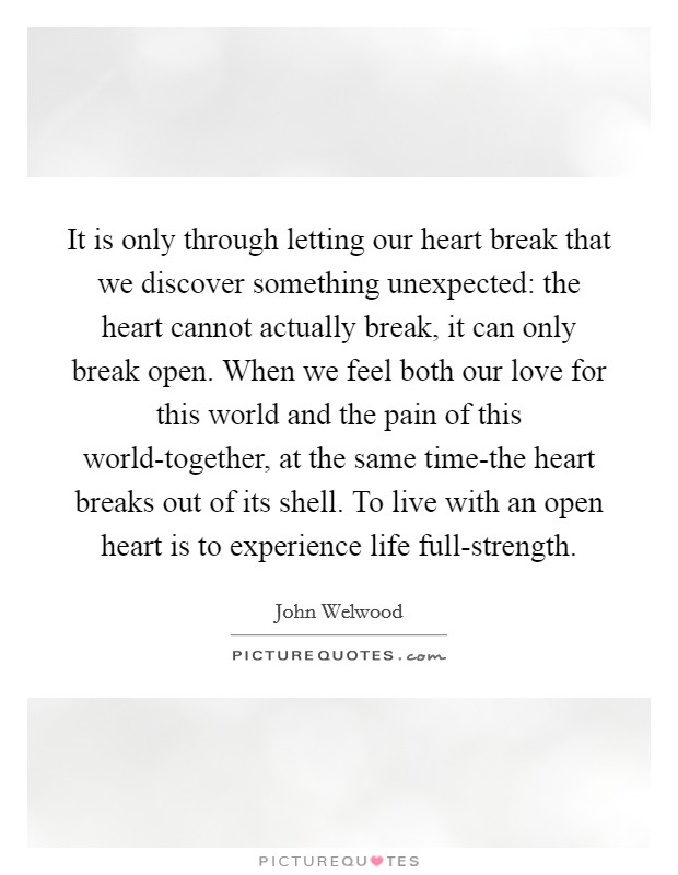 It is only through letting our heart break that we discover something unexpected: the heart cannot actually break, it can only break open. When we feel both our love for this world and the pain of this world-together, at the same time-the heart breaks out of its shell. To live with an open heart is to experience life full-strength Picture Quote #1
